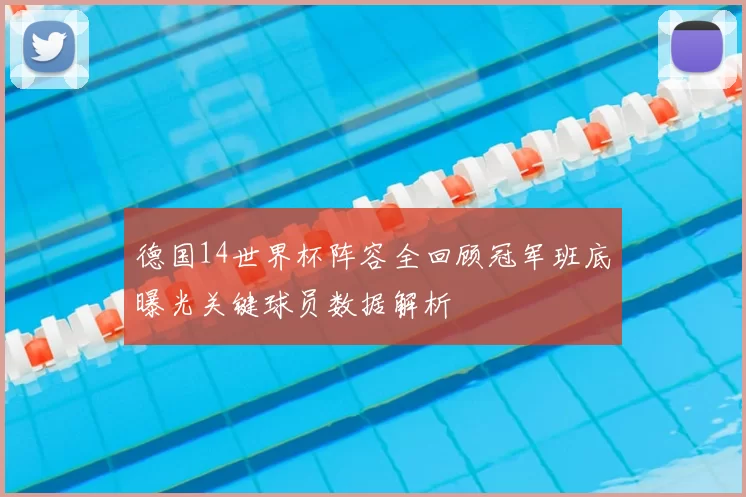 德国14世界杯阵容全回顾冠军班底曝光关键球员数据解析