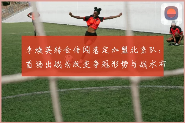 李焕英转会传闻落定加盟北京队，首场出战或改变争冠形势与战术布局