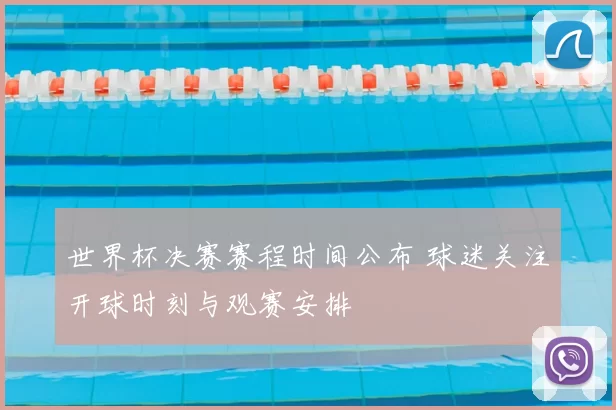 世界杯决赛赛程时间公布 球迷关注开球时刻与观赛安排