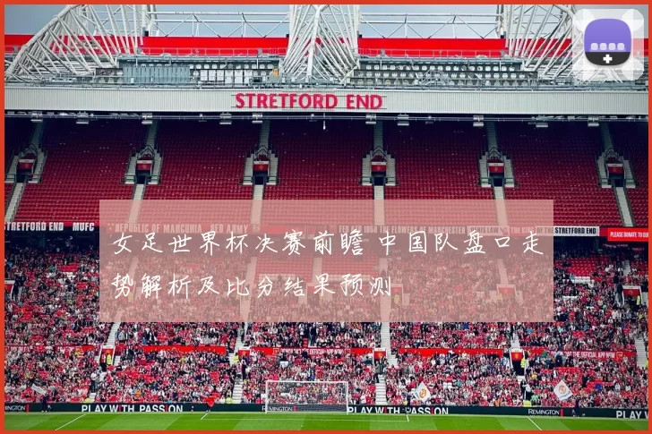 女足世界杯决赛前瞻 中国队盘口走势解析及比分结果预测