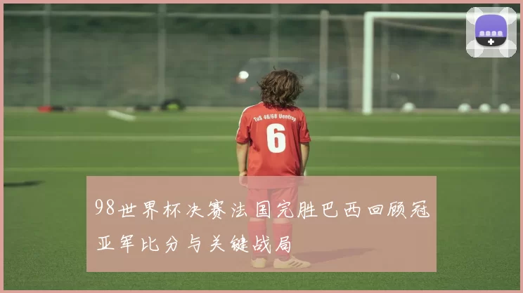 98世界杯决赛法国完胜巴西回顾冠亚军比分与关键战局