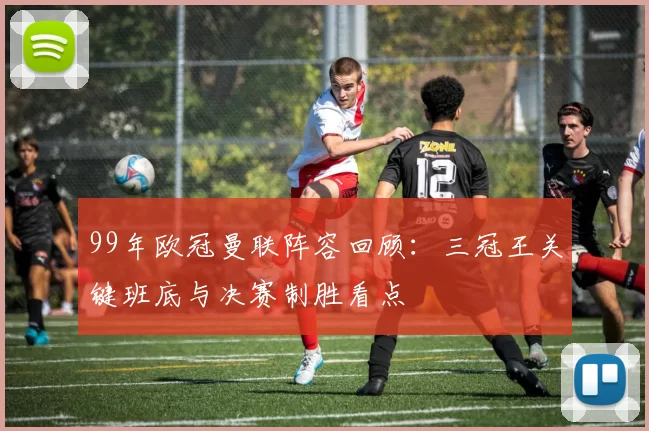 99年欧冠曼联阵容回顾：三冠王关键班底与决赛制胜看点