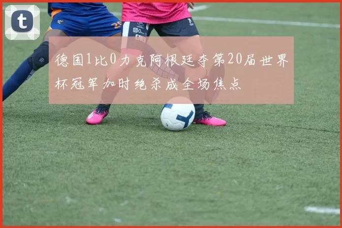 德国1比0力克阿根廷夺第20届世界杯冠军加时绝杀成全场焦点