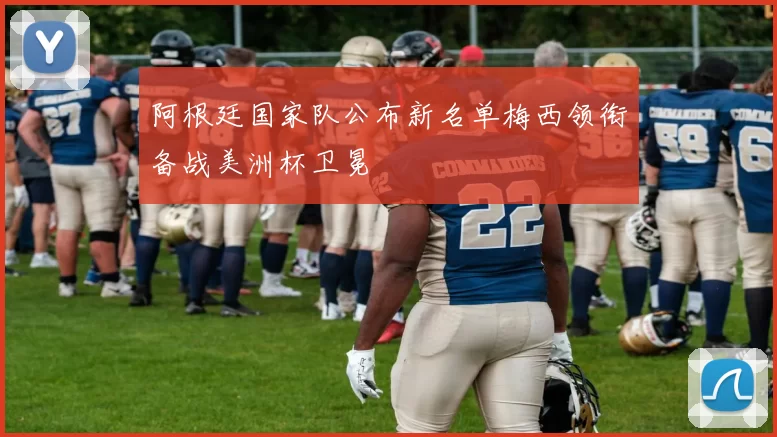 阿根廷国家队公布新名单梅西领衔备战美洲杯卫冕