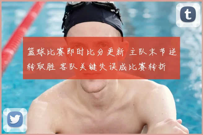 篮球比赛即时比分更新 主队末节逆转取胜 客队关键失误成比赛转折