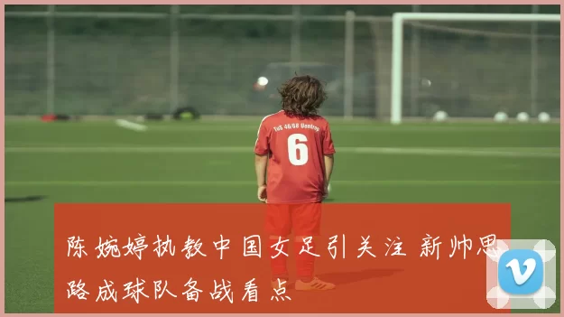 陈婉婷执教中国女足引关注 新帅思路成球队备战看点
