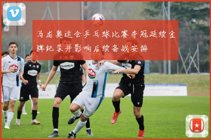 马龙奥运会乒乓球比赛夺冠延续金牌纪录并影响后续备战安排