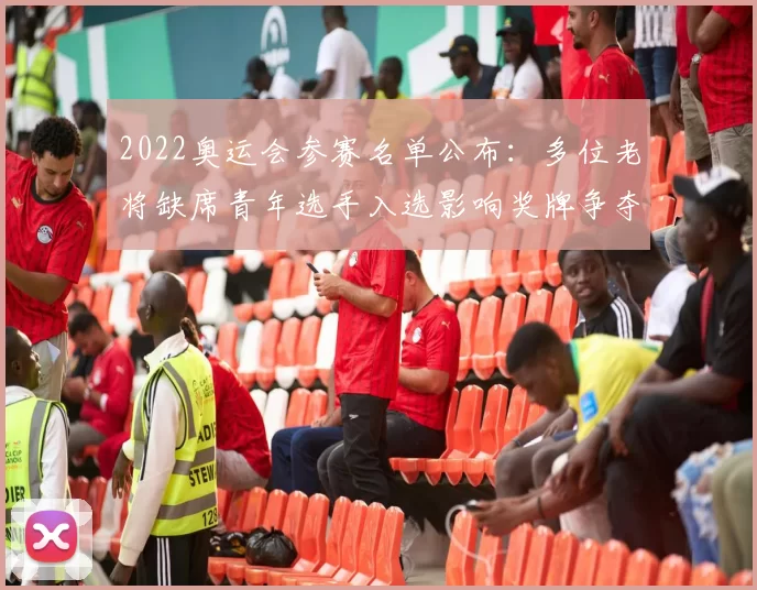 2022奥运会参赛名单公布：多位老将缺席青年选手入选影响奖牌争夺