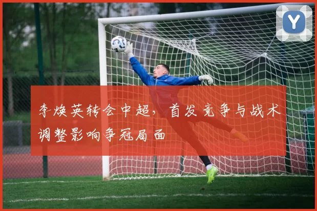 李焕英转会中超,首发竞争与战术调整影响争冠局面