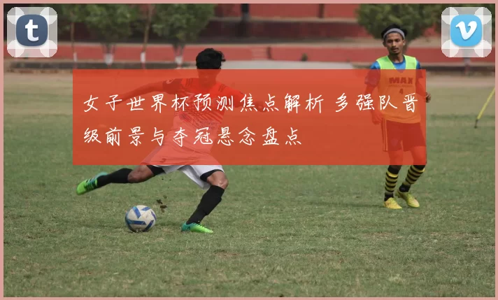 女子世界杯预测焦点解析 多强队晋级前景与夺冠悬念盘点