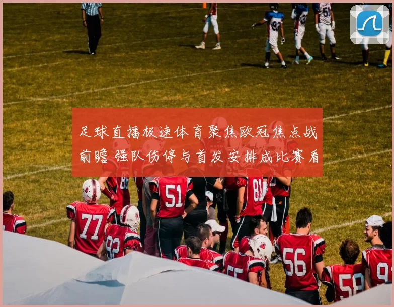 足球直播极速体育聚焦欧冠焦点战前瞻 强队伤停与首发安排成比赛看点