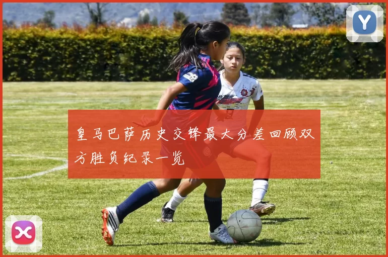 皇马巴萨历史交锋最大分差回顾双方胜负纪录一览