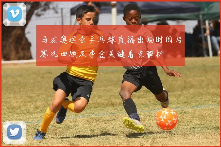 马龙奥运会乒乓球直播出场时间与赛况回顾及夺金关键看点解析