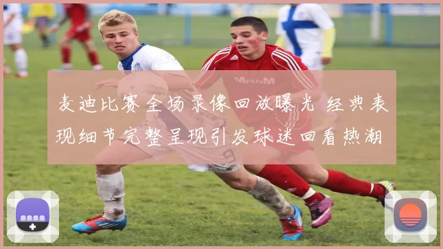 麦迪比赛全场录像回放曝光 经典表现细节完整呈现引发球迷回看热潮