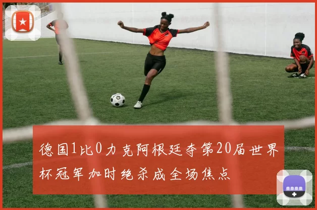 德国1比0力克阿根廷夺第20届世界杯冠军加时绝杀成全场焦点