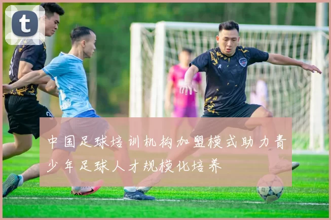 中国足球培训机构加盟模式助力青少年足球人才规模化培养