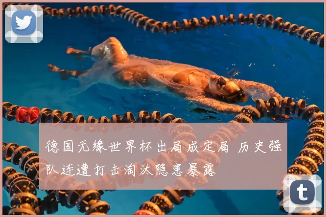 德国无缘世界杯出局成定局 历史强队连遭打击淘汰隐患暴露