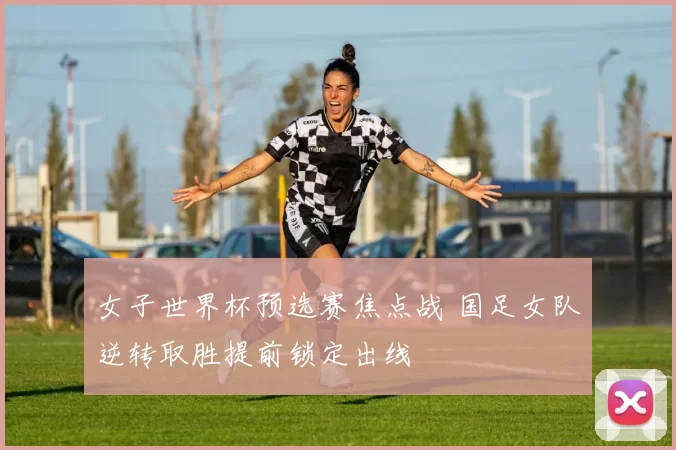 女子世界杯预选赛焦点战 国足女队逆转取胜提前锁定出线