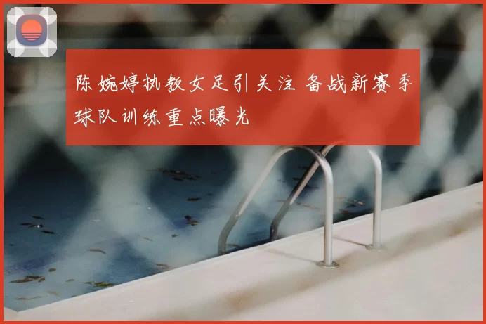 陈婉婷执教女足引关注 备战新赛季球队训练重点曝光