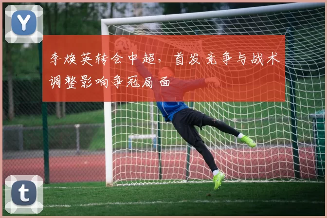 李焕英转会中超,首发竞争与战术调整影响争冠局面