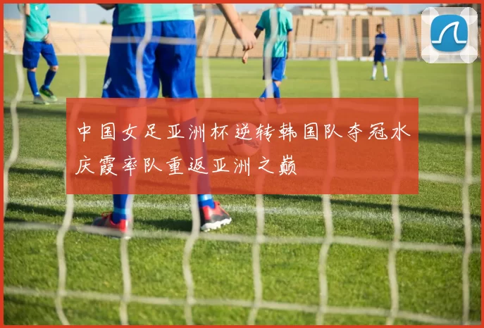 中国女足亚洲杯逆转韩国队夺冠水庆霞率队重返亚洲之巅