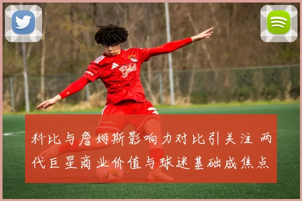 科比与詹姆斯影响力对比引关注 两代巨星商业价值与球迷基础成焦点