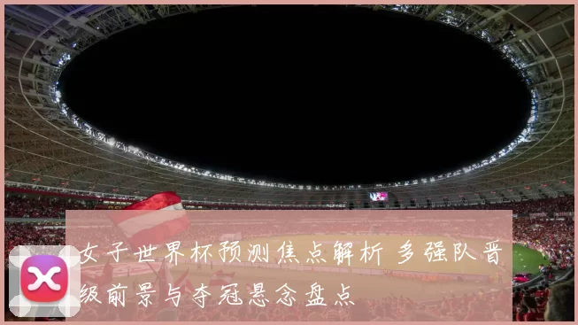 女子世界杯预测焦点解析 多强队晋级前景与夺冠悬念盘点