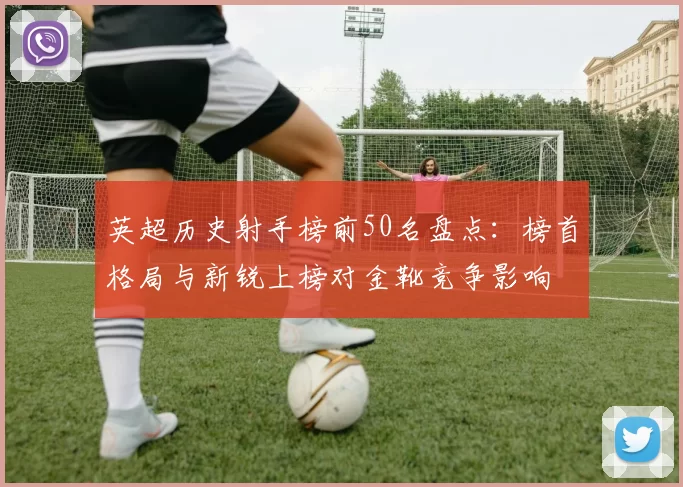 英超历史射手榜前50名盘点：榜首格局与新锐上榜对金靴竞争影响
