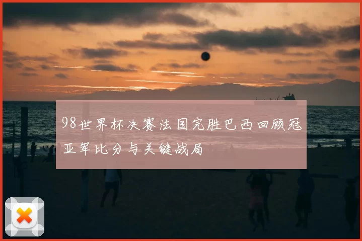 98世界杯决赛法国完胜巴西回顾冠亚军比分与关键战局