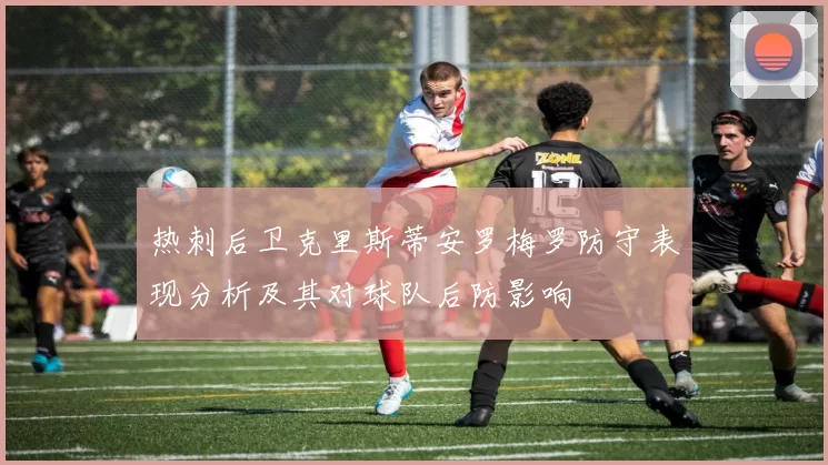 热刺后卫克里斯蒂安罗梅罗防守表现分析及其对球队后防影响