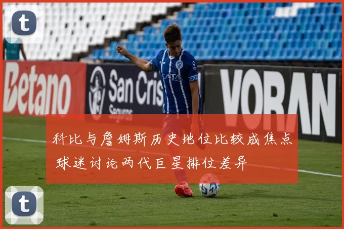 科比与詹姆斯历史地位比较成焦点 球迷讨论两代巨星排位差异