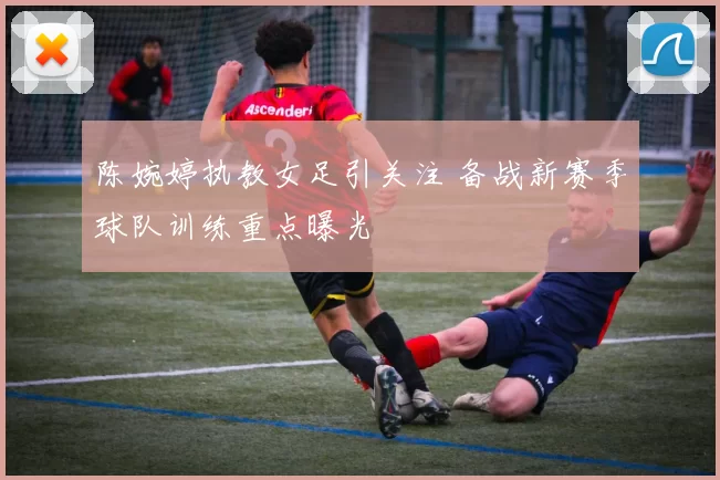 陈婉婷执教女足引关注 备战新赛季球队训练重点曝光