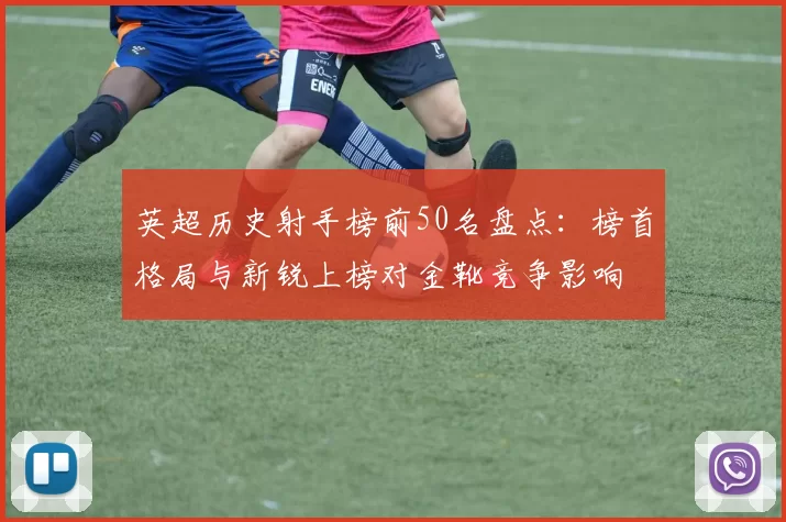 英超历史射手榜前50名盘点:榜首格局与新锐上榜对金靴竞争影响