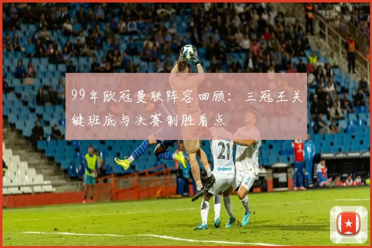 99年欧冠曼联阵容回顾：三冠王关键班底与决赛制胜看点