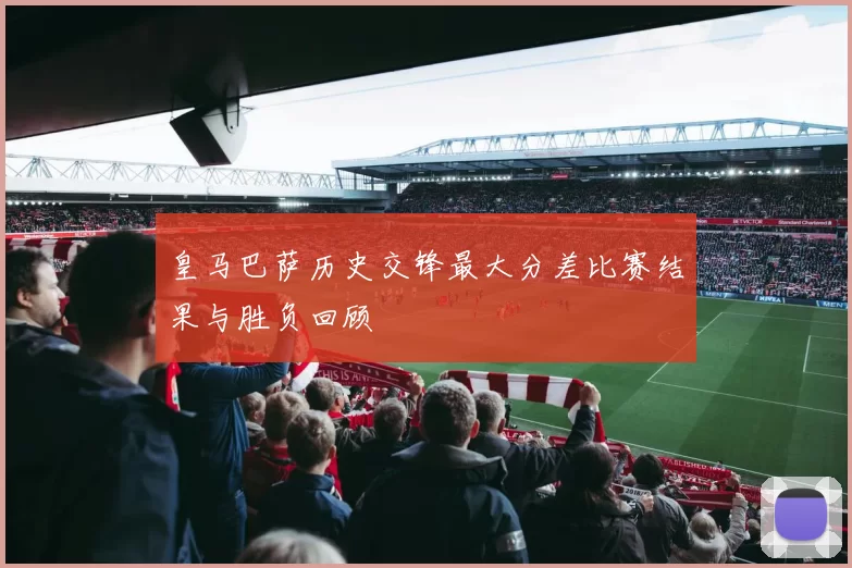 皇马巴萨历史交锋最大分差比赛结果与胜负回顾