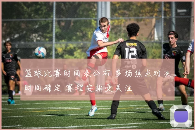 篮球比赛时间表公布 多场焦点对决时间确定 赛程安排受关注