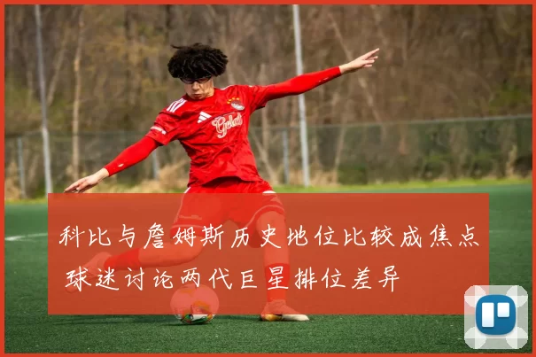科比与詹姆斯历史地位比较成焦点 球迷讨论两代巨星排位差异