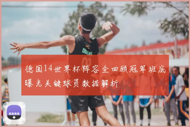 德国14世界杯阵容全回顾冠军班底曝光关键球员数据解析