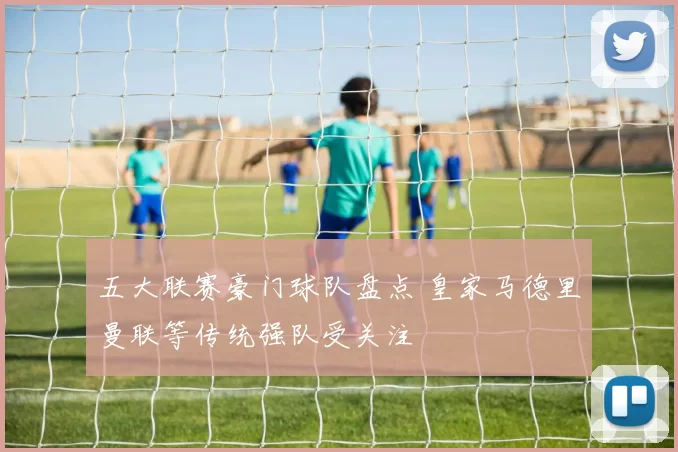 五大联赛豪门球队盘点 皇家马德里曼联等传统强队受关注