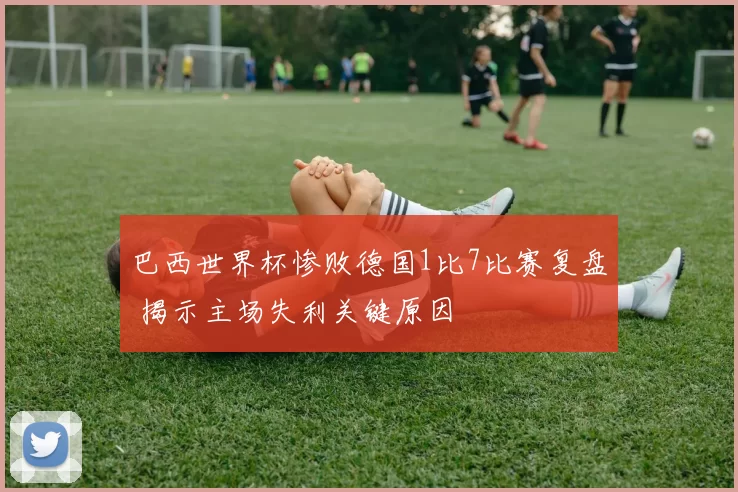 巴西世界杯惨败德国1比7比赛复盘 揭示主场失利关键原因