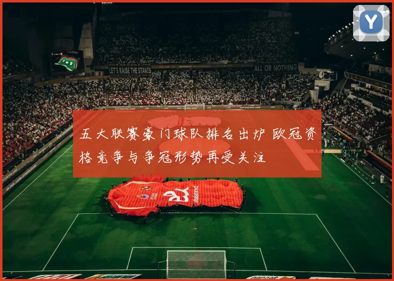 五大联赛豪门球队排名出炉 欧冠资格竞争与争冠形势再受关注