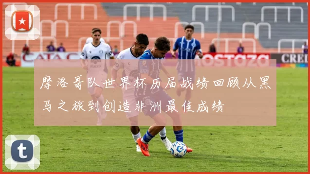 摩洛哥队世界杯历届战绩回顾从黑马之旅到创造非洲最佳成绩