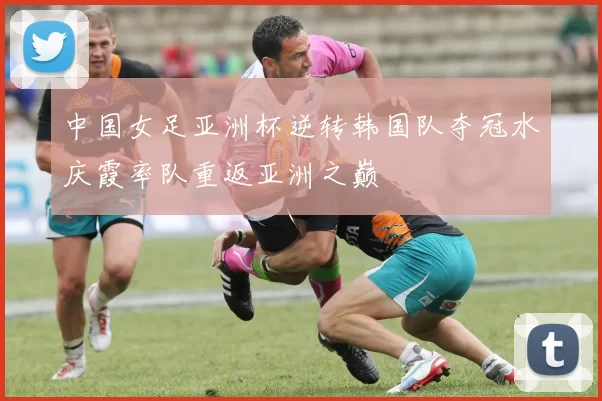 中国女足亚洲杯逆转韩国队夺冠水庆霞率队重返亚洲之巅