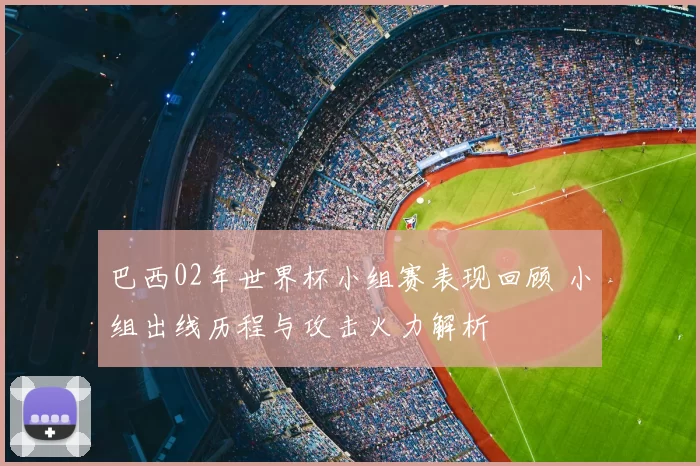 巴西02年世界杯小组赛表现回顾 小组出线历程与攻击火力解析