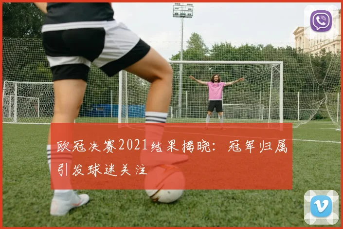 欧冠决赛2021结果揭晓：冠军归属引发球迷关注