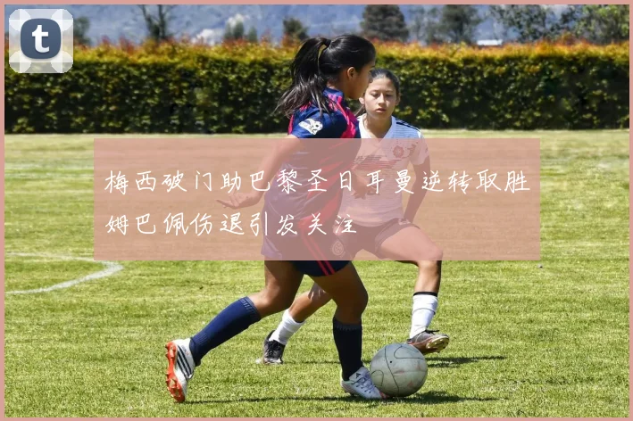 梅西破门助巴黎圣日耳曼逆转取胜姆巴佩伤退引发关注