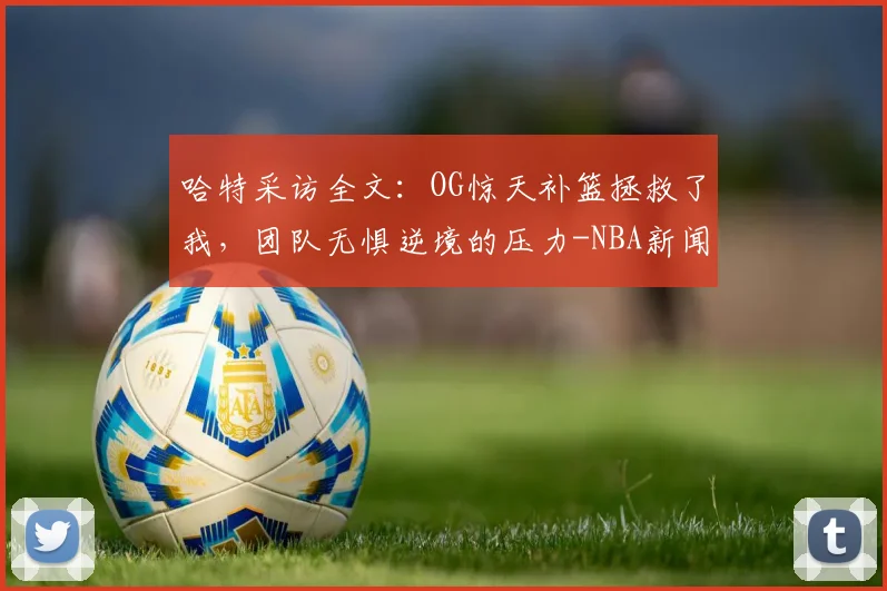 哈特采访全文：OG惊天补篮拯救了我，团队无惧逆境的压力-NBA新闻