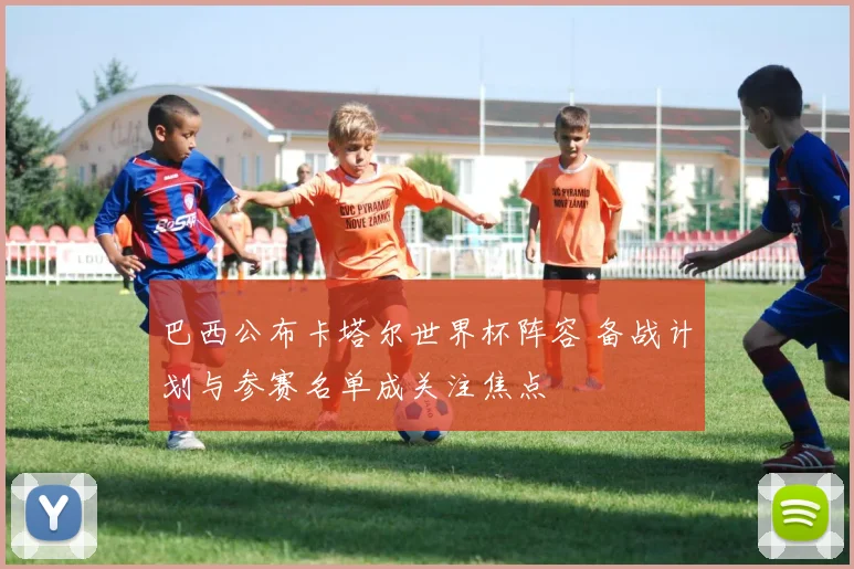 巴西公布卡塔尔世界杯阵容 备战计划与参赛名单成关注焦点