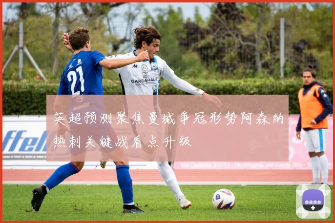 英超预测聚焦曼城争冠形势阿森纳热刺关键战看点升级