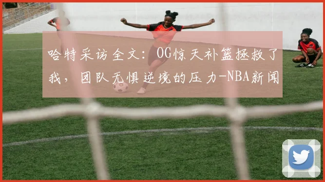 哈特采访全文：OG惊天补篮拯救了我，团队无惧逆境的压力-NBA新闻
